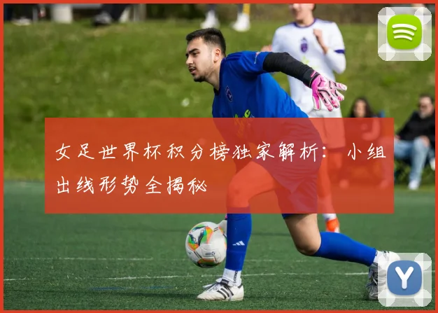 女足世界杯积分榜独家解析：小组出线形势全揭秘