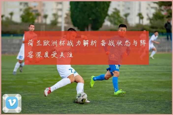 荷兰欧洲杯战力解析 备战状态与阵容深度受关注