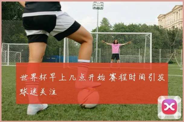 世界杯早上几点开始 赛程时间引发球迷关注