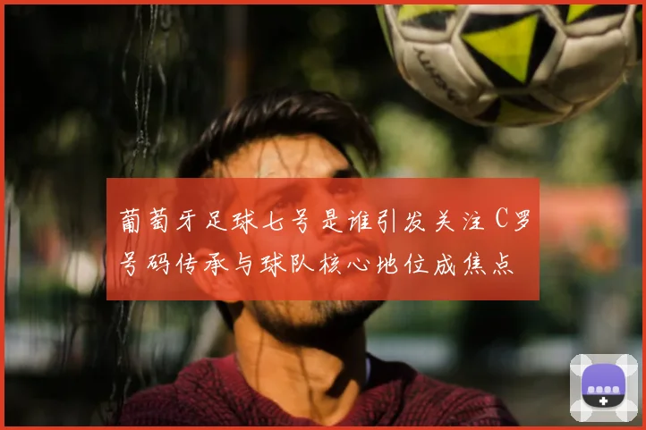 葡萄牙足球七号是谁引发关注 C罗号码传承与球队核心地位成焦点