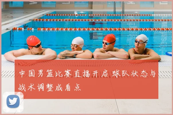 中国男篮比赛直播开启 球队状态与战术调整成看点