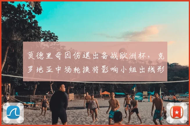 莫德里奇因伤退出备战欧洲杯，克罗地亚中场轮换将影响小组出线形势