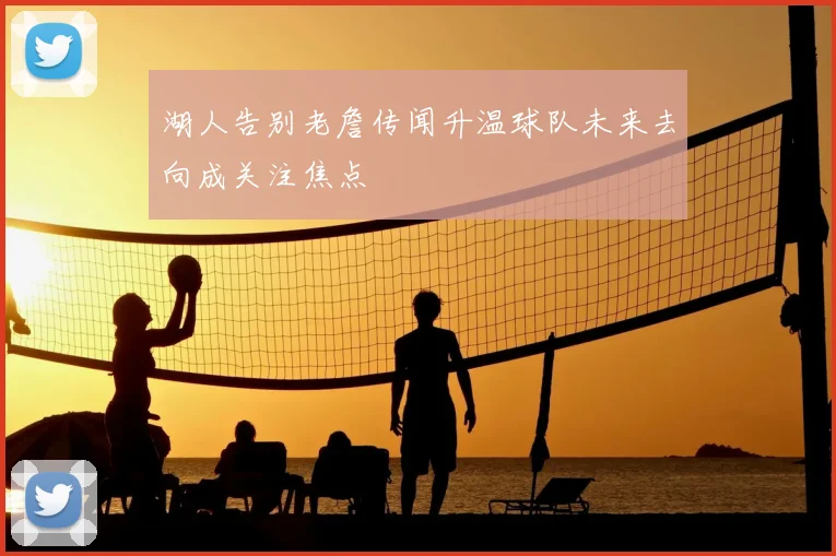 湖人告别老詹传闻升温球队未来去向成关注焦点