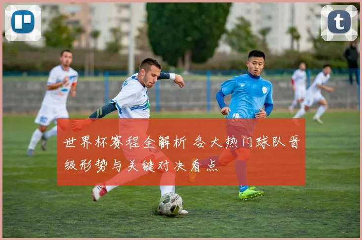 世界杯赛程全解析 各大热门球队晋级形势与关键对决看点