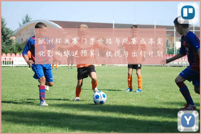 欧洲杯决赛门票价格与观赛成本变化影响球迷预算、收视与出行计划