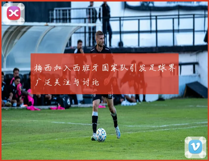 梅西加入西班牙国家队引发足球界广泛关注与讨论