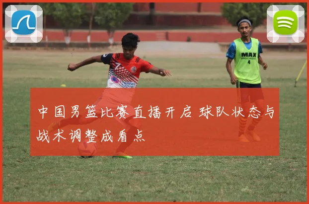 中国男篮比赛直播开启 球队状态与战术调整成看点