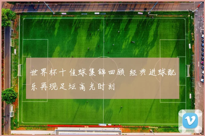 世界杯十佳球集锦回顾 经典进球配乐再现足坛高光时刻