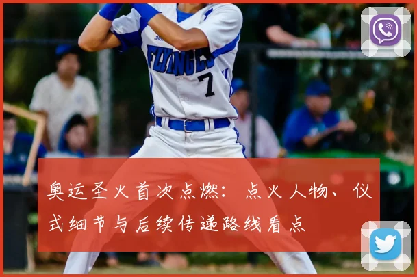 奥运圣火首次点燃：点火人物、仪式细节与后续传递路线看点