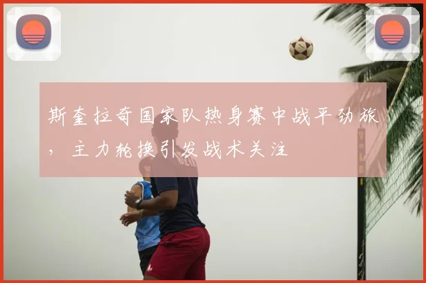 斯奎拉奇国家队热身赛中战平劲旅，主力轮换引发战术关注