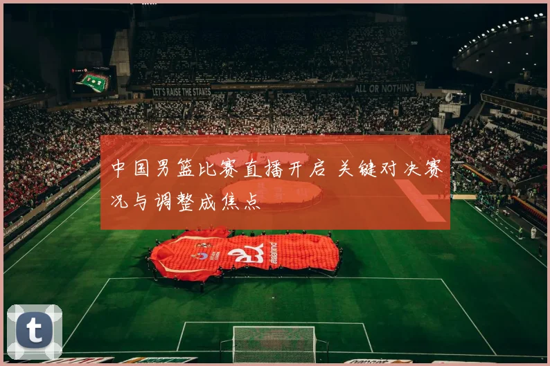 中国男篮比赛直播开启 关键对决赛况与调整成焦点