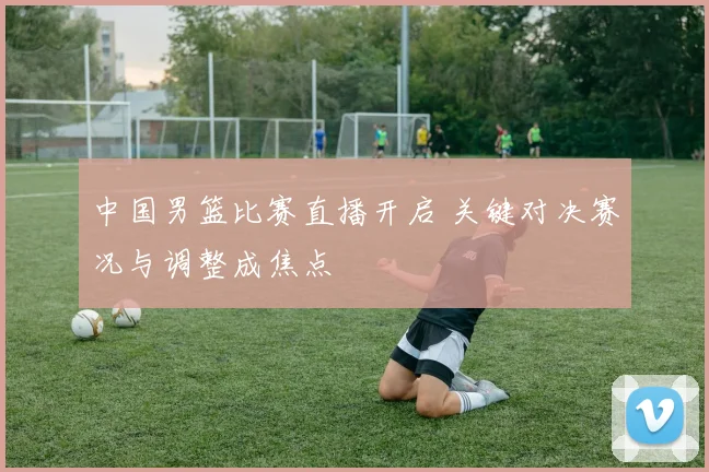 中国男篮比赛直播开启 关键对决赛况与调整成焦点