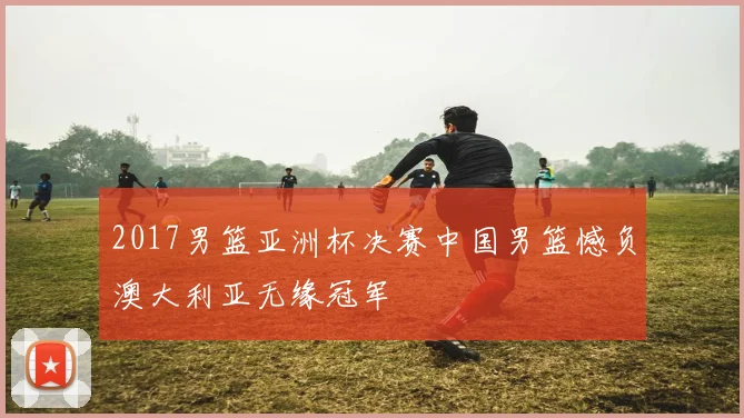 2017男篮亚洲杯决赛中国男篮憾负澳大利亚无缘冠军