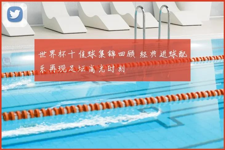 世界杯十佳球集锦回顾 经典进球配乐再现足坛高光时刻