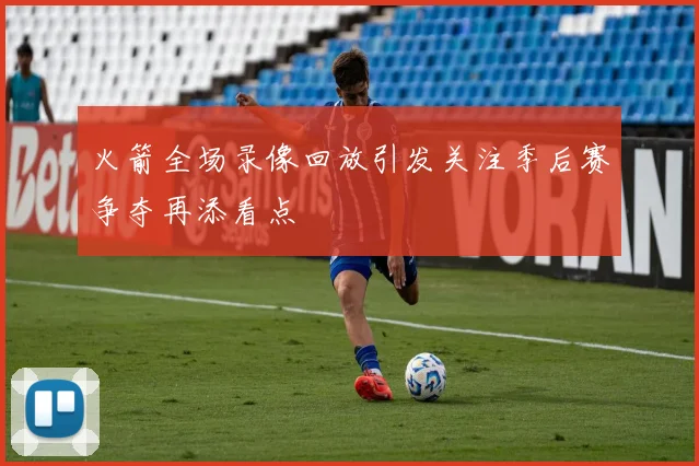 火箭全场录像回放引发关注季后赛争夺再添看点