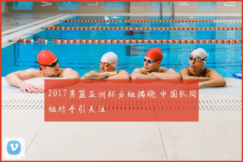 2017男篮亚洲杯分组揭晓 中国队同组对手引关注