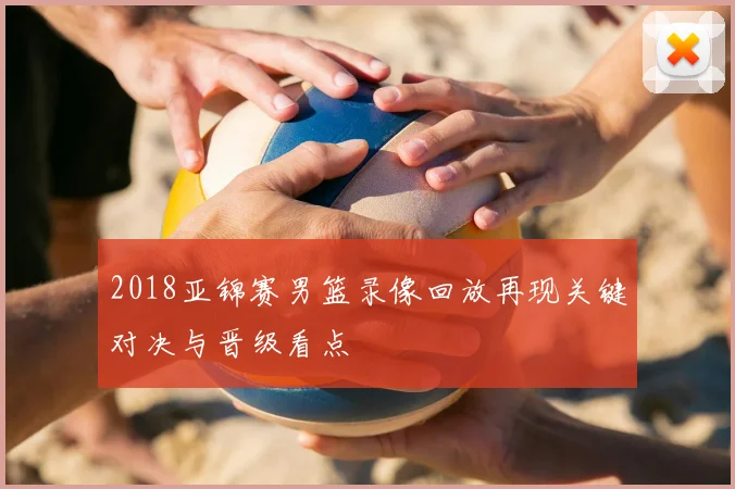 2018亚锦赛男篮录像回放再现关键对决与晋级看点