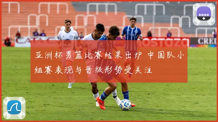 亚洲杯男篮比赛结果出炉 中国队小组赛表现与晋级形势受关注