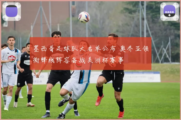 墨西哥足球队大名单公布 奥乔亚领衔锋线阵容备战美洲杯赛事