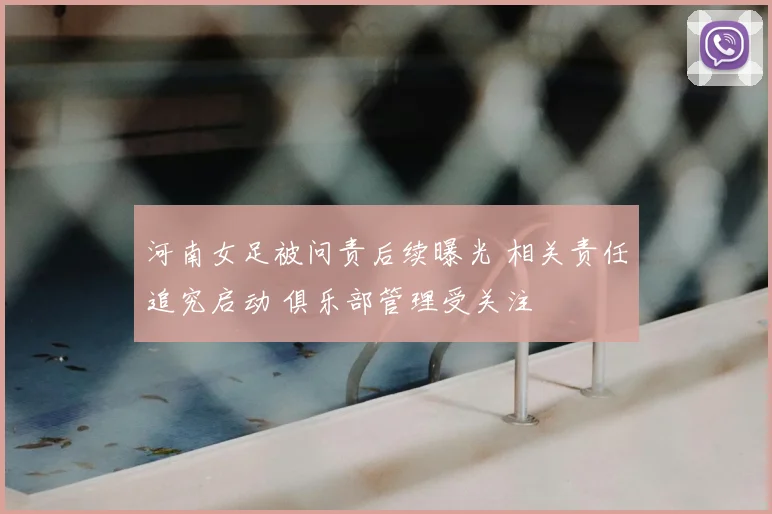 河南女足被问责后续曝光 相关责任追究启动 俱乐部管理受关注