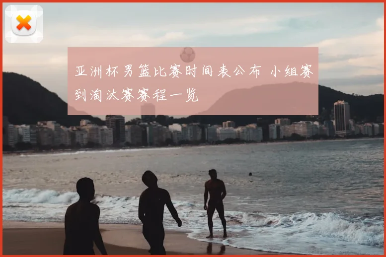 亚洲杯男篮比赛时间表公布 小组赛到淘汰赛赛程一览