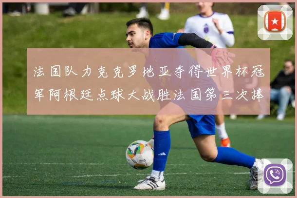 法国队力克克罗地亚夺得世界杯冠军阿根廷点球大战胜法国第三次捧杯