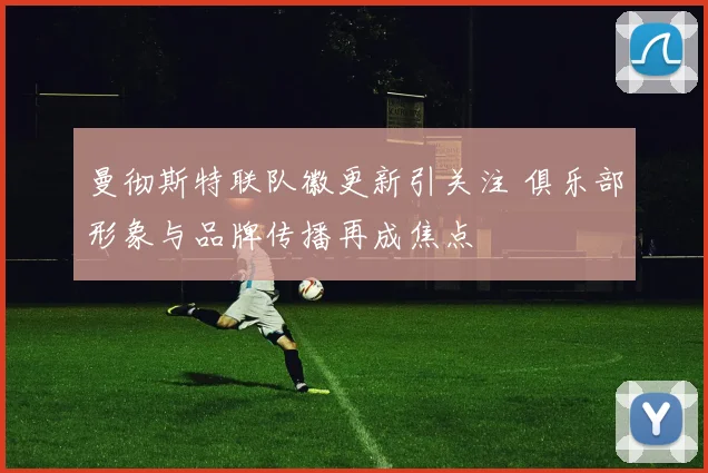 曼彻斯特联队徽更新引关注 俱乐部形象与品牌传播再成焦点