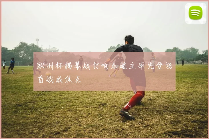 欧洲杯揭幕战打响东道主率先登场首战成焦点